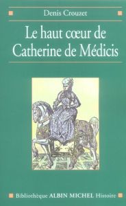 Le haut coeur de Catherine de Médicis. Une raison politique aux temps de la Saint-Barthélemy - Crouzet Denis