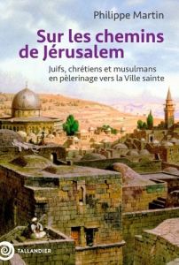 Sur les chemins de Jérusalem. Juifs, chrétiens et musulmans en pèlerinage vers la Ville Sainte - Martin Philippe