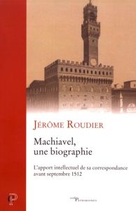 Machiavel, une biographie : l'apport intellectuel de sa correspondance avant septembre 1512 - Roudier Jérôme