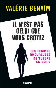 Il n'est pas celui que vous croyez. Ces femmes amoureuses de tueurs en série - Bénaïm Valérie