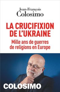 La crucifixion de l'Ukraine. Mille ans de guerres de religions en Europe - Colosimo Jean-François