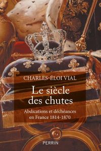 Le siècle des chutes. Abdications et déchéances en France 1814-1870 - Vial Charles-Eloi