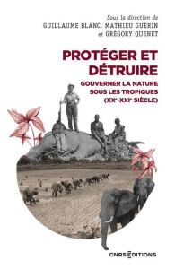 Protéger et détruire. Gouverner la nature sous les tropiques (XX-XXIe siècle) - Blanc Guillaume - Guérin Mathieu - Quenet Grégory