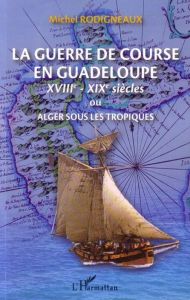 Le guerre de course en Guadeloupe (XVIIIe-XIXe siècles) ou Alger sous les tropiques - Rodigneaux Michel