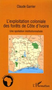 L'exploitation coloniale des forêts de Côte d'Ivoire. Une spoliation institutionnalisée - Garrier Claude