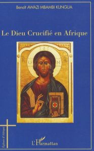 Le Dieu Crucifé en Afrique. Esquisse d'une Christologie négro-africaine de la Libération Holistique - Awazi Mbambi Kungua Benoît