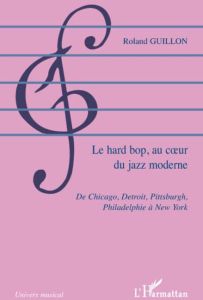 Le hard bop au coeur du jazz moderne. De Chicago, Detroit, Pittsburgh, Philadelphie à New York - Guillon Roland