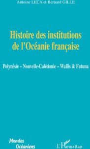 Histoire des institutions de l'Océanie française. Polynésie, Nouvelle-Calédonie, Wallis & Futuna - Leca Antoine - Gille Bernard