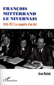 François Mitterrand le Nivernais. 1946-1971, la conquête d'un fief - Battut Jean