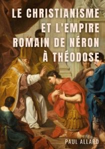 Le Christianisme et l'Empire Romain de Néron à Théodose - Allard Paul