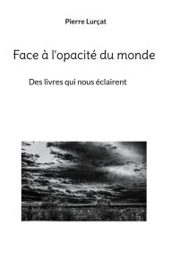 Face à l'opacité du monde. Des livres qui nous éclairent - Lurçat Pierre