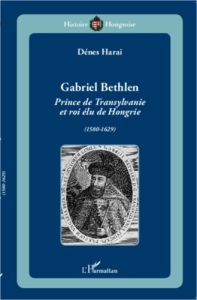 Gabriel Bethlen. Prince de Transylvanie et roi élu de Hongrie (1580-1629) - Harai Dénes