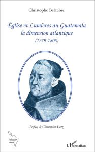 Eglise et Lumières au Guatemala. La dimension atlantique (1779-1808) - Belaubre Christophe - Lutz Christopher