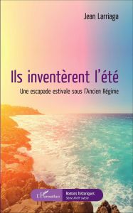 Ils inventèrent l'été. Une escapade estivale sous l'Ancien Régime - Larriaga Jean