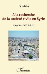 A la recherche de la société civile en Syrie. Un printemps à Alep - Chanel Jean-Marc - Egho Farès