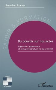 Du pouvoir sur nos actes. Sujets de l'actepouvoir et sociopsychanalyse en mouvement - Prades Jean-Luc