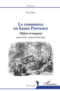 Le commerce en haute Provence. Objets et moyens (fin du XVIIe - milieu du XIXe siècle) - Fabre Eric