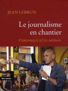 Le journalisme en chantier. Chronique d'un artisan - Lebrun Jean