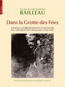 Dans la grotte des fées. Journal & correspondance d'une figure de l'archéologie française (1830-1909 - Bailleau Guillaume-Joseph - Angevin Raphaël - Bail