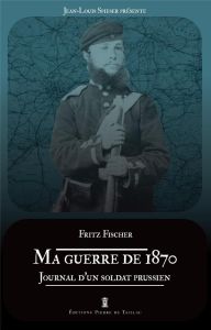 Ma guerre de 1870. Journal d'un soldat prussien - Fischer Fritz - Spieser Jean-Louis