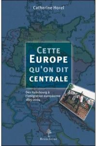 Cette Europe qu'on dit centrale. Des Habsbourg à l'intégration européenne, 1815-2004 - Horel Catherine