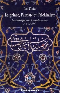 Le Prince, l'artiste et l'alchimiste. La céramique dans le monde iranien Xe-XVIIe siècles - Porter Yves - Castinel Richard