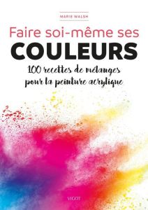 Faire soi-même ses couleurs. 100 recettes de mélanges pour la peinture acrylique - Walsh Marie