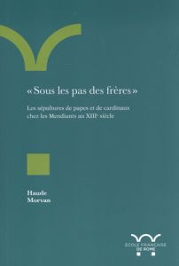 Sous les pas des frères. Les sépultures de papes et de cardinaux chez les Mendiants au XIIIe siècl - Morvan Haude