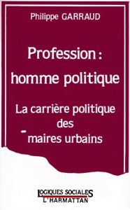 PROFESSION : HOMME POLITIQUE. La carrière politique des maires urbains - Garraud Philippe