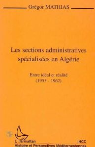 LES SECTIONS ADMINISTRATIVES SPECIALISEES EN ALGERIE. Entre idéal et réalité (1955-1962) - Mathias Gregor