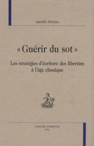 GUERIR DU SOT. LES STRATEGIES D'ECRITURE DES LIBERTINS A L'AGE CLASSIQUE - MOREAU ISABELLE