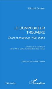 Le compositeur trouvère. Ecrits et entretiens (1982-2002) - Levinas Michaël - Castanet Pierre Albert - Cohen-L