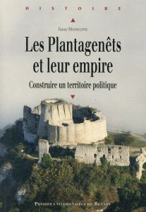 Les Plantagenêts et leur empire. Construire un territoire politique - Madeline Fanny