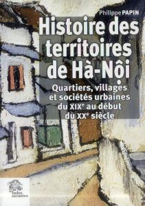 Histoire des territoires de Hà-Nôi. Quartiers, villages et sociétés urbaines du XIXe au début du XXe - Papin Philippe