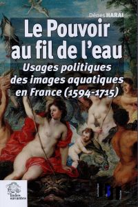 Le pouvoir au fil de l'eau. Usages politiques des images aquatiques en France (1594-1715) - Harai Dénes - Avezou Laurent