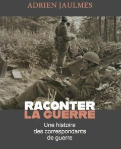 Raconter la guerre. Une histoire des correspondants de guerre - Jaulmes Adrien