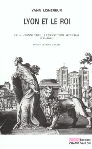 Lyon et le roi. De la "bonne ville" à l'absolutisme municipal (1594-1654) - Lignereux Yann