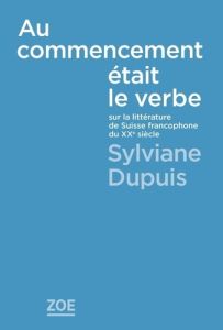 Au commencement était le verbe. Sur la littérature de la Suisse francophone au XXe siècle - Dupuis Sylviane