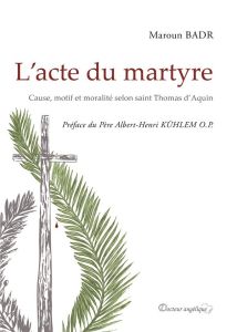 L'acte du martyre. Cause, motif et moralité selon saint Thomas d'Aquin - Badr Maroun - Kühlem Albert-Henri