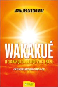 Wakakué. Le chaman qui communique avec le soleil - L'initiation des Marcheurs de l'Arc-en-ciel - Oviedo Freire Atawallpa