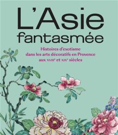 L'Asie fantasmée. Histoires d'exotisme dans les arts décoratifs en Provence aux XVIIIe et XIXe siècl - Linou Marie-Josée - Baujard Caroline - Cuvillier M