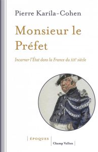 Monsieur le Préfet. Incarner l'Etat dans la France du XIXe siècle - Karila-Cohen Pierre