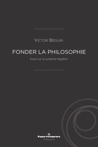 Fonder la philosophie. Essai sur le système hégélien - Béguin Victor