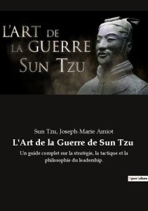 L'Art de la Guerre de Sun Tzu. Un guide complet sur la stratégie, la tactique et la philosophie du l - Tzu Sun - Amiot Joseph-Marie